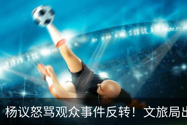 杨议怒骂观众事件反转！文旅局出手，现场观众曝更多猛料