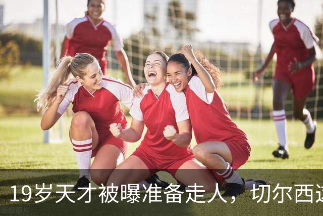 19岁天才被曝准备走人，切尔西这笔账怎么算